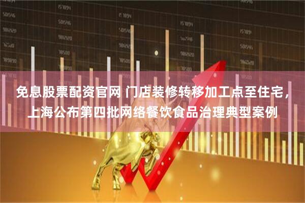 免息股票配资官网 门店装修转移加工点至住宅，上海公布第四批网络餐饮食品治理典型案例