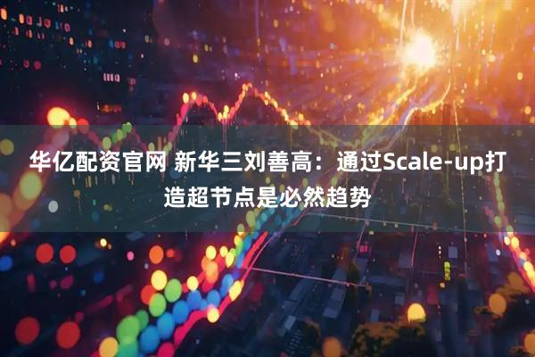 华亿配资官网 新华三刘善高：通过Scale-up打造超节点是必然趋势