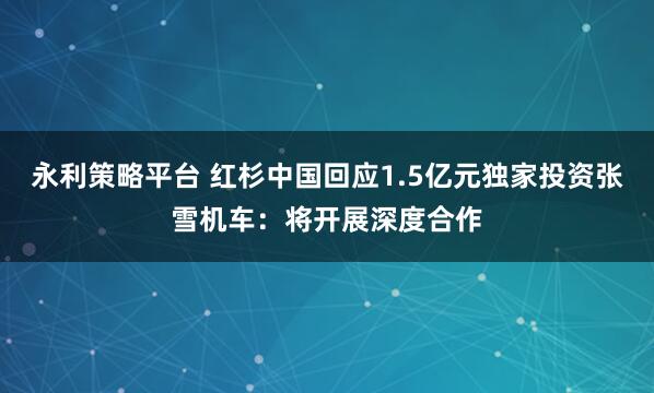 永利策略平台 红杉中国回应1.5亿元独家投资张雪机车：将开展深度合作