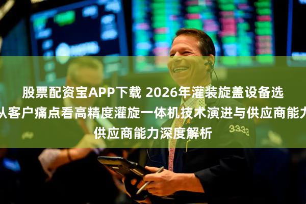 股票配资宝APP下载 2026年灌装旋盖设备选型实战：从客户痛点看高精度灌旋一体机技术演进与供应商能力深度解析