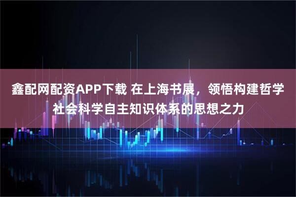 鑫配网配资APP下载 在上海书展，领悟构建哲学社会科学自主知识体系的思想之力