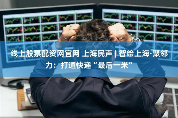 线上股票配资网官网 上海民声 | 智绘上海·聚邻力：打通快递“最后一米”